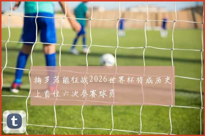 梅罗若能征战2026世界杯将成历史上首位六次参赛球员