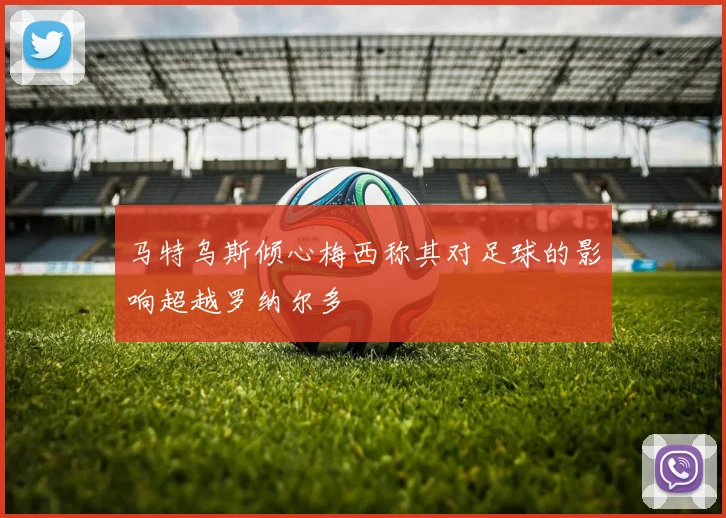 马特乌斯倾心梅西称其对足球的影响超越罗纳尔多