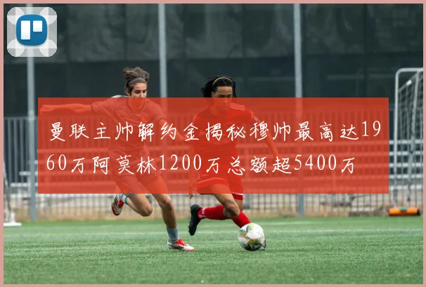 曼联主帅解约金揭秘穆帅最高达1960万阿莫林1200万总额超5400万