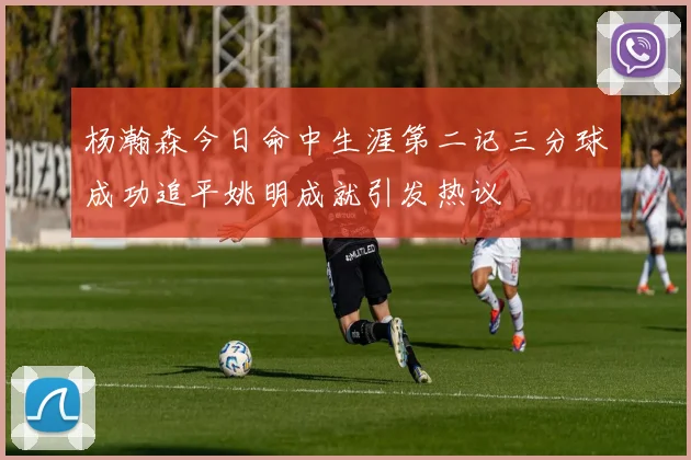 杨瀚森今日命中生涯第二记三分球成功追平姚明成就引发热议