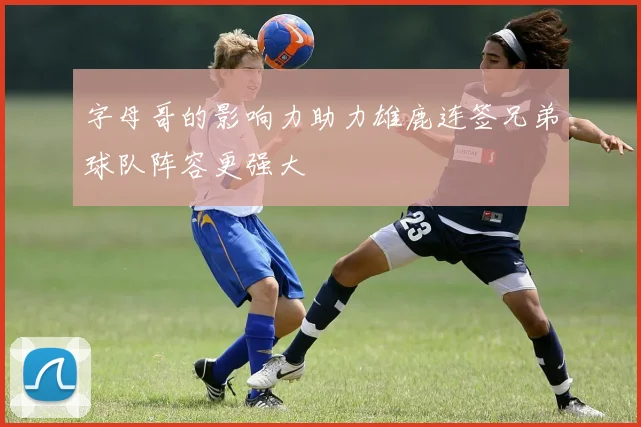 字母哥的影响力助力雄鹿连签兄弟球队阵容更强大