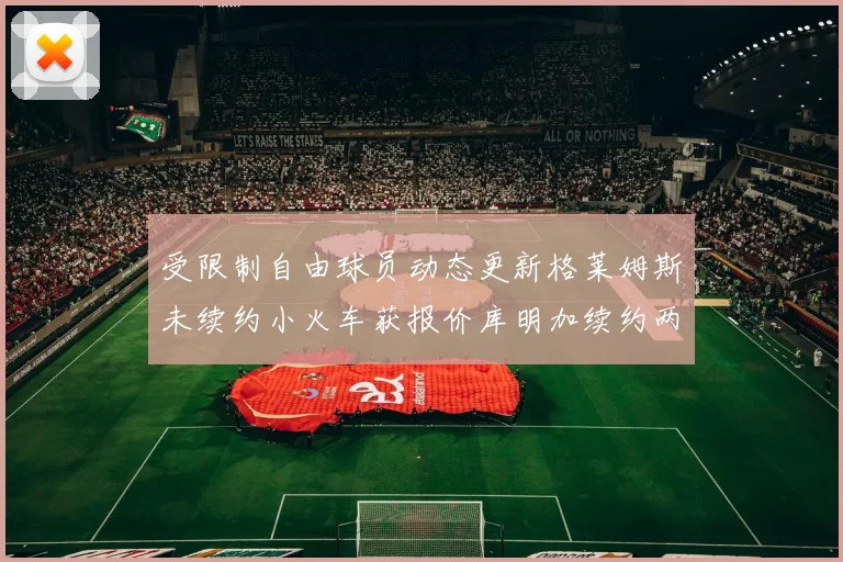 受限制自由球员动态更新格莱姆斯未续约小火车获报价库明加续约两年解析