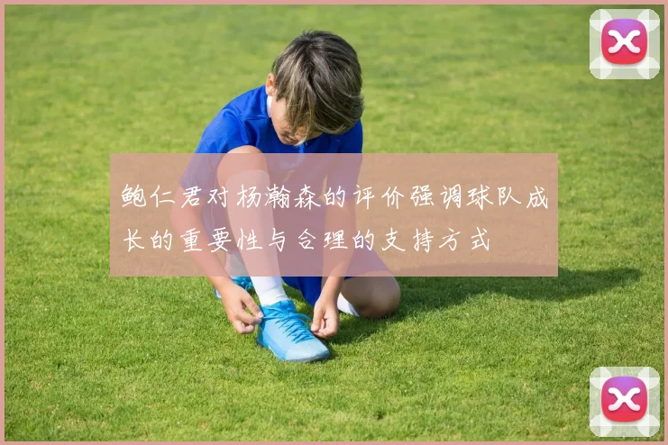 鲍仁君对杨瀚森的评价强调球队成长的重要性与合理的支持方式