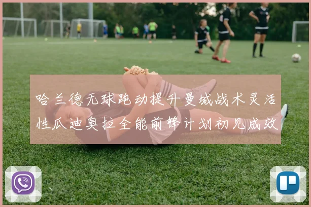 哈兰德无球跑动提升曼城战术灵活性瓜迪奥拉全能前锋计划初见成效