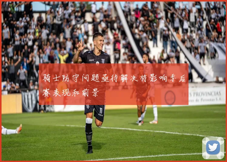 骑士防守问题亟待解决将影响季后赛表现和前景