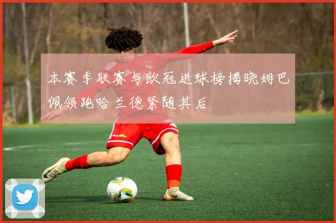 本赛季联赛与欧冠进球榜揭晓姆巴佩领跑哈兰德紧随其后