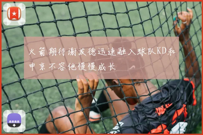 火箭期待谢泼德迅速融入球队KD和申京不容他慢慢成长