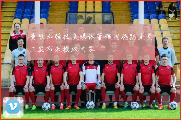 曼联加强社交媒体管理措施防止员工发布未授权内容