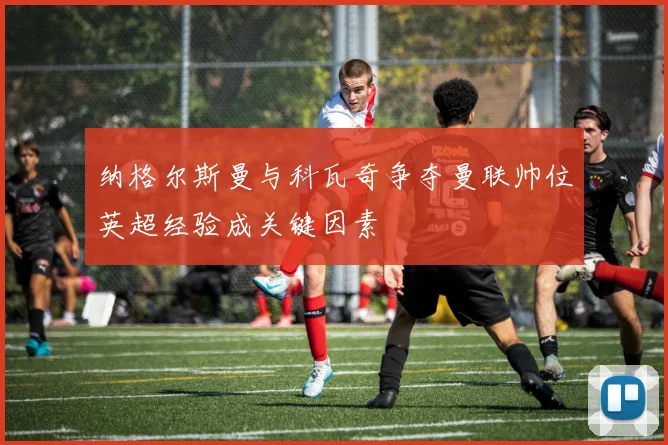 纳格尔斯曼与科瓦奇争夺曼联帅位英超经验成关键因素