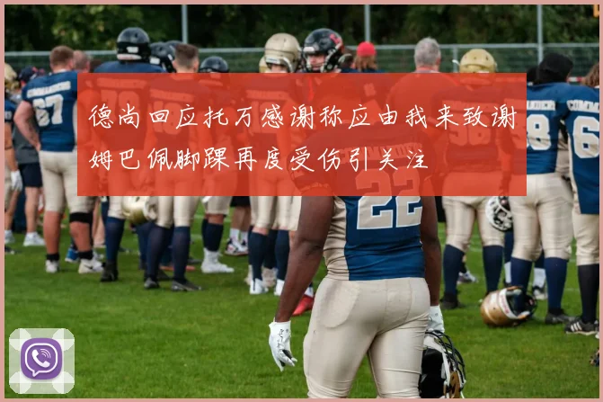 德尚回应托万感谢称应由我来致谢姆巴佩脚踝再度受伤引关注