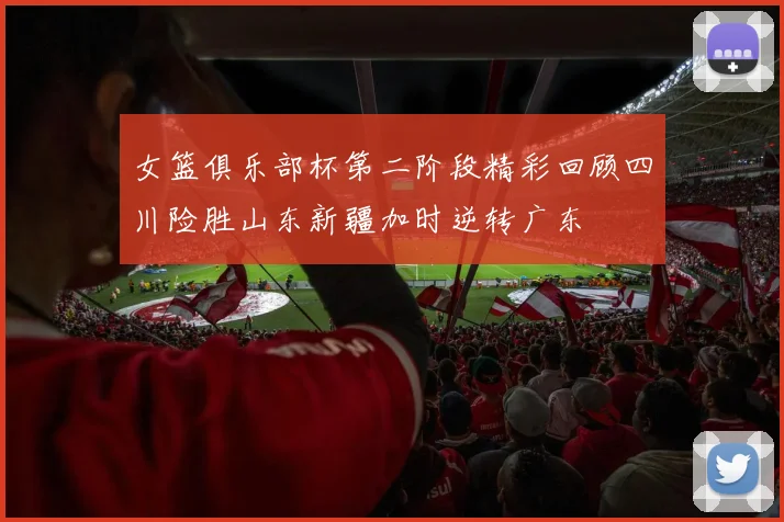 女篮俱乐部杯第二阶段精彩回顾四川险胜山东新疆加时逆转广东