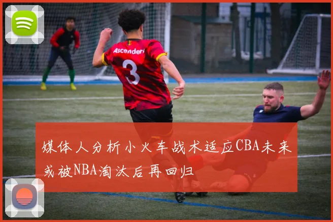 媒体人分析小火车战术适应CBA未来或被NBA淘汰后再回归
