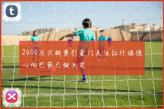 2600万买断费引豪门关注拉什福德心向巴萨已做决定