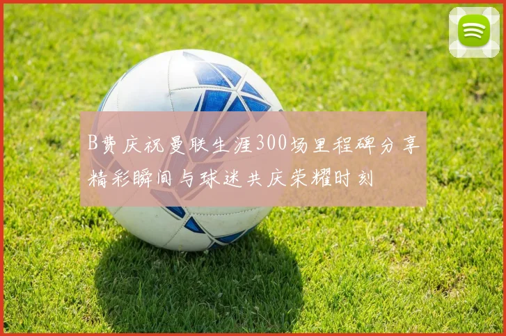 B费庆祝曼联生涯300场里程碑分享精彩瞬间与球迷共庆荣耀时刻