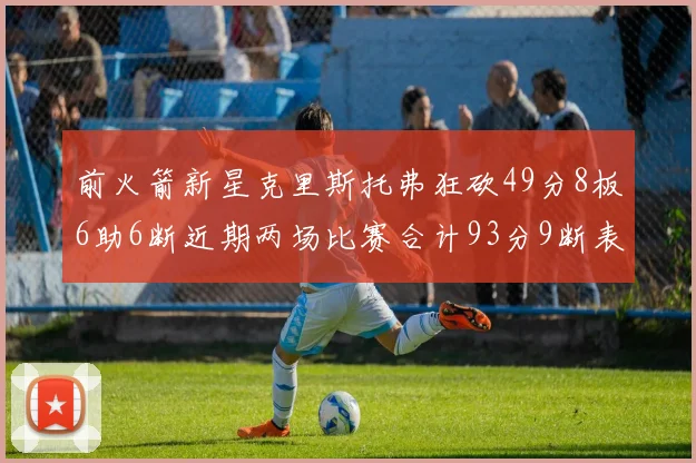 前火箭新星克里斯托弗狂砍49分8板6助6断近期两场比赛合计93分9断表现惊艳