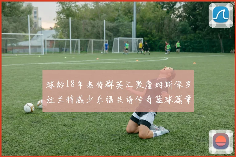 球龄18年老将群英汇聚詹姆斯保罗杜兰特威少乐福共谱传奇篮球篇章