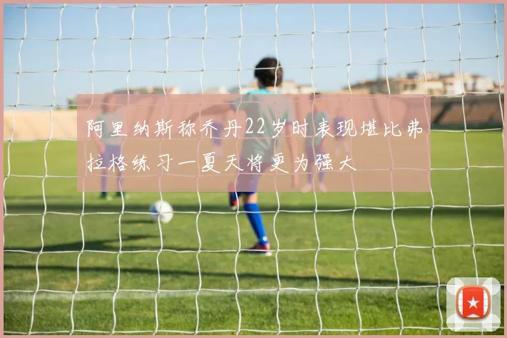 阿里纳斯称乔丹22岁时表现堪比弗拉格练习一夏天将更为强大
