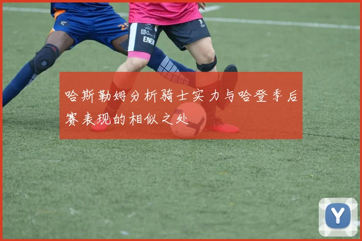 哈斯勒姆分析骑士实力与哈登季后赛表现的相似之处
