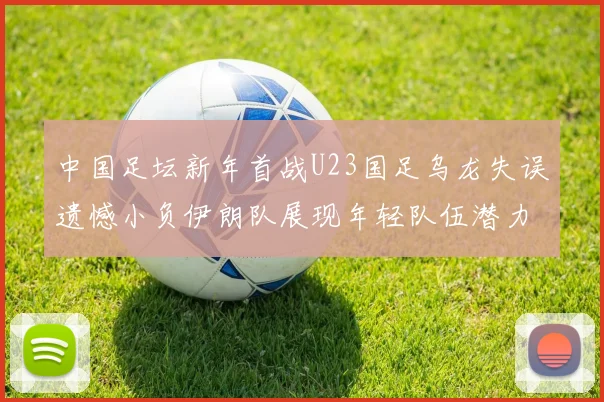 中国足坛新年首战U23国足乌龙失误遗憾小负伊朗队展现年轻队伍潜力