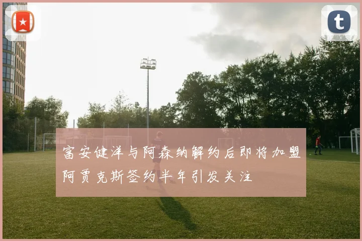 富安健洋与阿森纳解约后即将加盟阿贾克斯签约半年引发关注