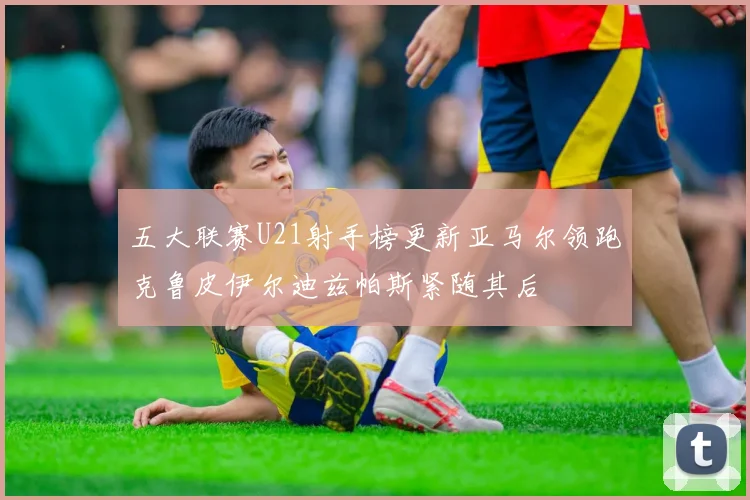五大联赛U21射手榜更新亚马尔领跑克鲁皮伊尔迪兹帕斯紧随其后