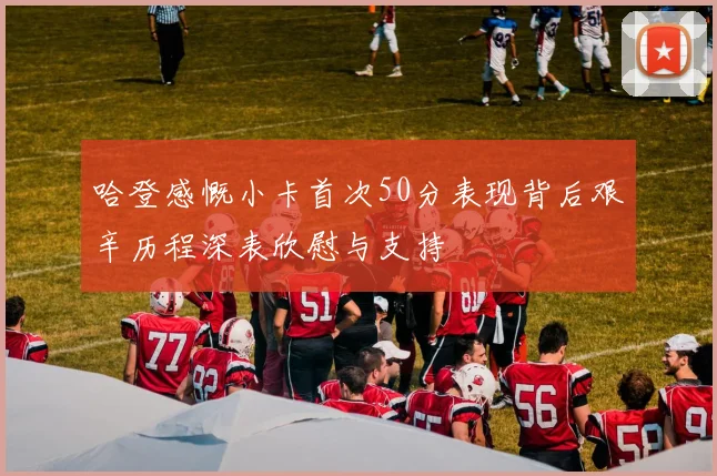 哈登感慨小卡首次50分表现背后艰辛历程深表欣慰与支持