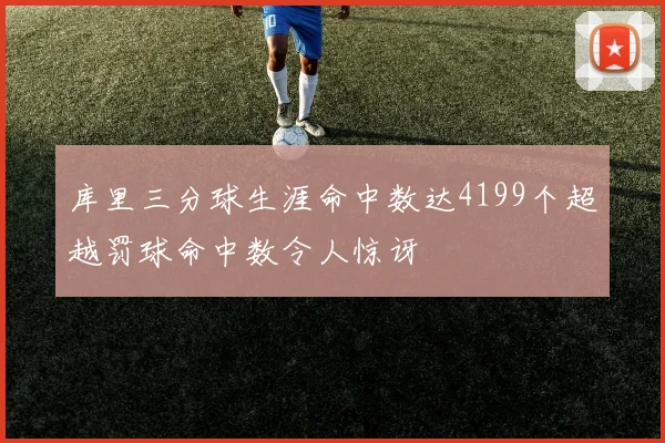 库里三分球生涯命中数达4199个超越罚球命中数令人惊讶
