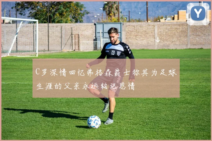 C罗深情回忆弗格森爵士称其为足球生涯的父亲永远铭记恩情