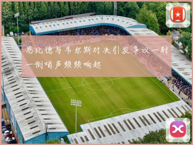 恩比德与韦尔斯对决引发争议一肘一倒哨声频频响起